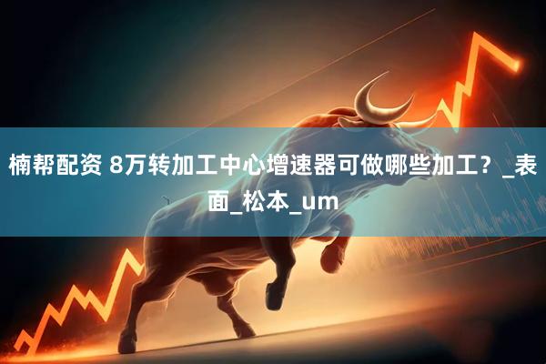 楠帮配资 8万转加工中心增速器可做哪些加工？_表面_松本_um