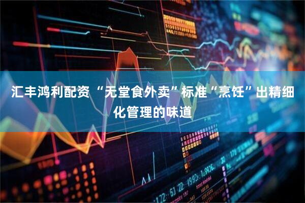 汇丰鸿利配资 “无堂食外卖”标准“烹饪”出精细化管理的味道