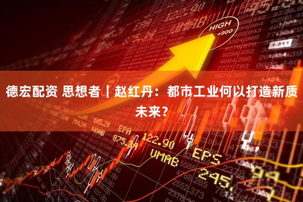 德宏配资 思想者｜赵红丹：都市工业何以打造新质未来？