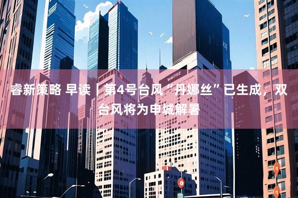 睿新策略 早读｜第4号台风“丹娜丝”已生成，双台风将为申城解暑