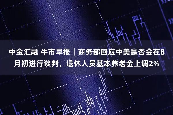 中金汇融 牛市早报｜商务部回应中美是否会在8月初进行谈判，退休人员基本养老金上调2%