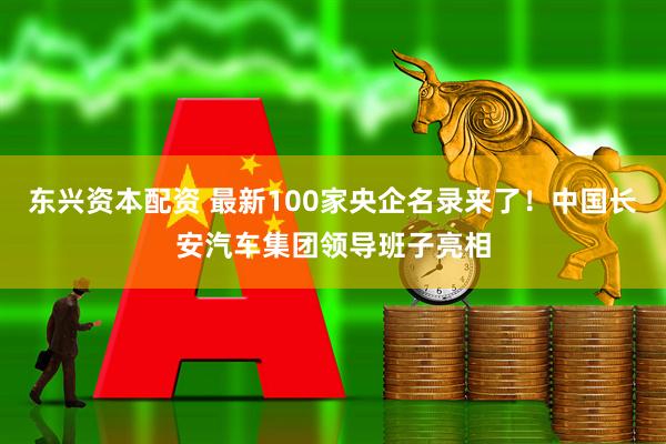 东兴资本配资 最新100家央企名录来了！中国长安汽车集团领导班子亮相