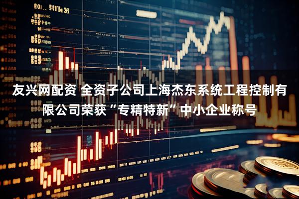 友兴网配资 全资子公司上海杰东系统工程控制有限公司荣获“专精特新”中小企业称号