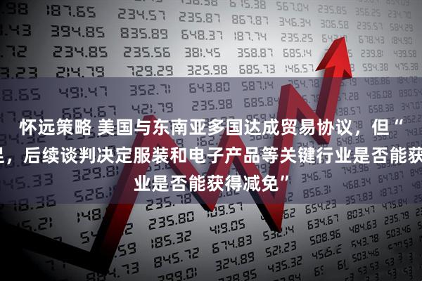 怀远策略 美国与东南亚多国达成贸易协议，但“细节不足，后续谈判决定服装和电子产品等关键行业是否能获得减免”