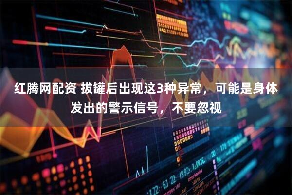 红腾网配资 拔罐后出现这3种异常，可能是身体发出的警示信号，不要忽视