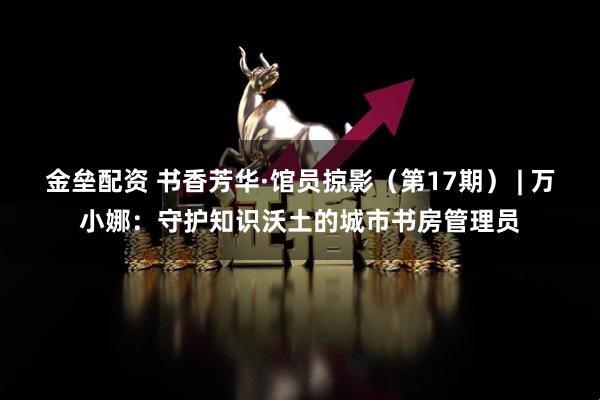 金垒配资 书香芳华·馆员掠影（第17期） | 万小娜：守护知识沃土的城市书房管理员