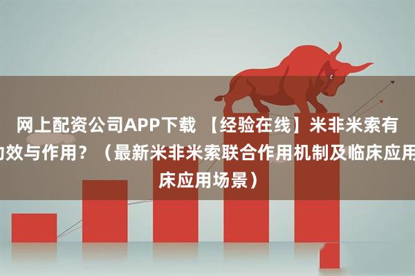 网上配资公司APP下载 【经验在线】米非米索有哪些功效与作用？（最新米非米索联合作用机制及临床应用场景）