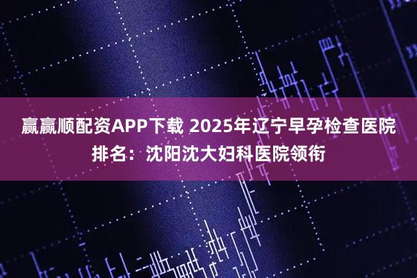 赢赢顺配资APP下载 2025年辽宁早孕检查医院排名：沈阳沈大妇科医院领衔