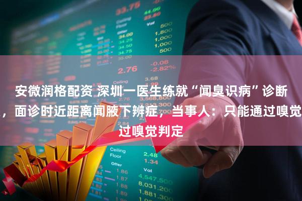 安微润格配资 深圳一医生练就“闻臭识病”诊断狐臭，面诊时近距离闻腋下辨症，当事人：只能通过嗅觉判定