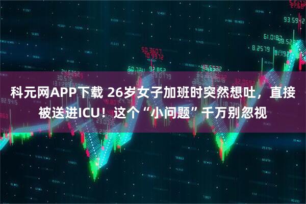 科元网APP下载 26岁女子加班时突然想吐，直接被送进ICU！这个“小问题”千万别忽视