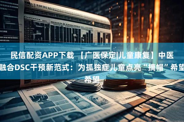 民信配资APP下载 【广医保定|儿童康复】中医融合DSC干预新范式：为孤独症儿童点亮“摘帽”希望