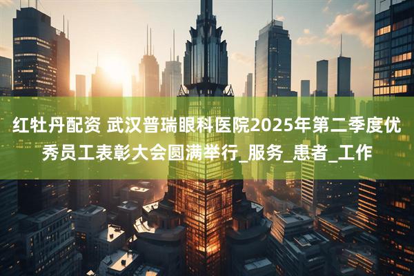 红牡丹配资 武汉普瑞眼科医院2025年第二季度优秀员工表彰大会圆满举行_服务_患者_工作