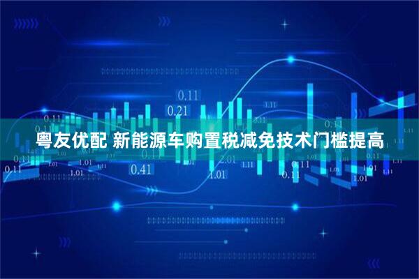 粤友优配 新能源车购置税减免技术门槛提高