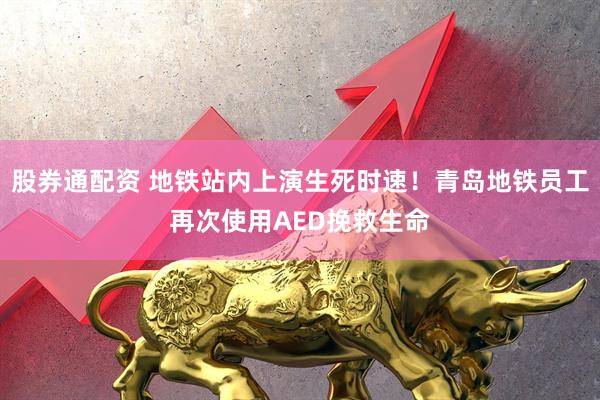 股券通配资 地铁站内上演生死时速！青岛地铁员工再次使用AED挽救生命