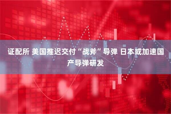证配所 美国推迟交付“战斧”导弹 日本或加速国产导弹研发